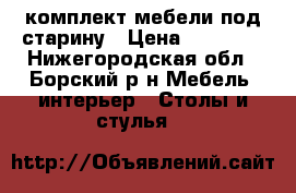 комплект мебели под старину › Цена ­ 26 000 - Нижегородская обл., Борский р-н Мебель, интерьер » Столы и стулья   